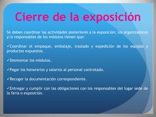 Cierre de la exposición
Se deben coordinar las actividades posteriores a la exposición; los organizadores
y/o responsables de los módulos tienen que:

Coordinar el empaque, embalaje, traslado y expedición de los equipos y
productos expuestos.

Desmontar los módulos.

Pagar los honorarios y salarios al personal contratado.

Recoger la documentación correspondiente.

Entregar y cumplir con las obligaciones con los responsables del lugar sede de
la feria o exposición.
 
