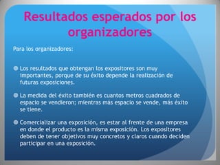 Resultados esperados por los
           organizadores
Para los organizadores:


 Los resultados que obtengan los expositores son muy
  importantes, porque de su éxito depende la realización de
  futuras exposiciones.

 La medida del éxito también es cuantos metros cuadrados de
  espacio se vendieron; mientras más espacio se vende, más éxito
  se tiene.

 Comercializar una exposición, es estar al frente de una empresa
  en donde el producto es la misma exposición. Los expositores
  deben de tener objetivos muy concretos y claros cuando deciden
  participar en una exposición.
 