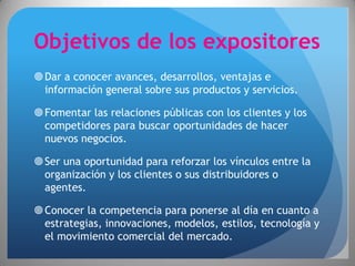 Objetivos de los expositores
 Dar a conocer avances, desarrollos, ventajas e
  información general sobre sus productos y servicios.

 Fomentar las relaciones públicas con los clientes y los
  competidores para buscar oportunidades de hacer
  nuevos negocios.

 Ser una oportunidad para reforzar los vínculos entre la
  organización y los clientes o sus distribuidores o
  agentes.

 Conocer la competencia para ponerse al día en cuanto a
  estrategias, innovaciones, modelos, estilos, tecnología y
  el movimiento comercial del mercado.
 