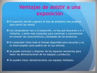 Ventajas de asistir a una
                exposición
 El expositor decide y genera el tipo de ambiente mas propicio
  para cerrar las ventas.

 Los compradores van a la exposición, no hay que buscarlos o ir a
  visitarlos, y están mas tranquilos para conversar y concentrarse
  en conocer las características y bondades de los productos.

 El comprador tiene todo el tiempo disponible para escuchar y no
  es interrumpido como podría ser en sus oficinas.

 Se puede contratar o disponer de los espacios necesarios para
  hacer las demostraciones de los equipos y productos.

 Se pueden hacer demostraciones con equipos múltiples.
 
