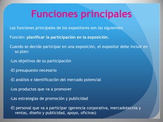 Funciones principales
Las funciones principales de los expositores son las siguientes:

Función: planificar la participación en la exposición.

Cuando se decide participar en una exposición, el expositor debe incluir en
  su plan:

-Los objetivos de su participación

-El presupuesto necesario

-El análisis e identificación del mercado potencial

-Los productos que va a promover

-Las estrategias de promoción y publicidad

-El personal que va a participar (gerencia corporativa, mercadotecnia y
   ventas, diseño y publicidad, apoyo, oficinas)
 