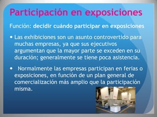 Participación en exposiciones
Función: decidir cuándo participar en exposiciones
 Las exhibiciones son un asunto controvertido para
  muchas empresas, ya que sus ejecutivos
  argumentan que la mayor parte se exceden en su
  duración; generalmente se tiene poca asistencia.
 Normalmente las empresas participan en ferias o
 exposiciones, en función de un plan general de
 comercialización más amplio que la participación
 misma.
 