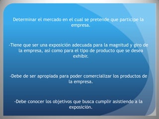 Determinar el mercado en el cual se pretende que participe la
                            empresa.



-Tiene que ser una exposición adecuada para la magnitud y giro de
     la empresa, así como para el tipo de producto que se desea
                              exhibir.



-Debe de ser apropiada para poder comercializar los productos de
                           la empresa.



  -Debe conocer los objetivos que busca cumplir asistiendo a la
                            exposición.
 
