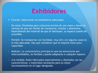 Exhibidores
 Función: Seleccionar los exhibidores adecuados.

- De mesa: Diseñados para colocarse encima de una mesa y tienen la
  ventaja de que son fáciles de transportar, instalar y desmontar.
  Dependiendo del material de que se fabriquen, su espacio puede ser
  accesible.

- Portátil: Se transportan con facilidad, muy útil y en algunos casos es
  lo más adecuado. Hay que considerar que la mayoría tiene poca
  capacidad.

- Modular: La característica principal es que las estructuras son
  intercambiables, es flexible y puede adaptarse a cualquier espacio.

- A la medida: Están fabricados especialmente y diseñados con las
  características y materiales necesarios para su mejor
  funcionamiento en el lugar designado.
 