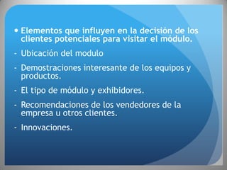  Elementos que influyen en la decisión de los
  clientes potenciales para visitar el módulo.
- Ubicación del modulo
- Demostraciones interesante de los equipos y
  productos.
- El tipo de módulo y exhibidores.
- Recomendaciones de los vendedores de la
  empresa u otros clientes.
- Innovaciones.
 