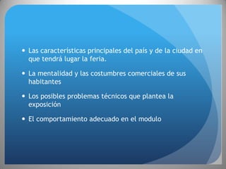  Las características principales del país y de la ciudad en
  que tendrá lugar la feria.

 La mentalidad y las costumbres comerciales de sus
  habitantes

 Los posibles problemas técnicos que plantea la
  exposición

 El comportamiento adecuado en el modulo
 
