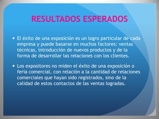 RESULTADOS ESPERADOS

 El éxito de una exposición es un logro particular de cada
  empresa y puede basarse en muchos factores: ventas
  técnicas, introducción de nuevos productos y de la
  forma de desarrollar las relaciones con los clientes.

 Los expositores no miden el éxito de una exposición o
  feria comercial, con relación a la cantidad de relaciones
  comerciales que hayan sido registrados, sino de la
  calidad de estos contactos de las ventas logradas.
 