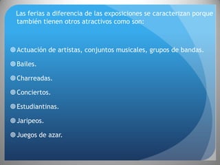 Las ferias a diferencia de las exposiciones se caracterizan porque
  también tienen otros atractivos como son:



 Actuación de artistas, conjuntos musicales, grupos de bandas.

 Bailes.

 Charreadas.

 Conciertos.

 Estudiantinas.

 Jaripeos.

 Juegos de azar.
 