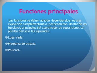 Funciones principales
   Las funciones se deben adaptar dependiendo si es una
  exposición complementaria o independiente. Dentro de las
  funciones principales del coordinador de exposiciones se
  pueden destacar las siguientes:

 Lugar sede.

 Programa de trabajo.

 Personal.
 