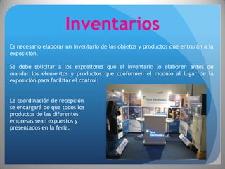 Inventarios
Es necesario elaborar un inventario de los objetos y productos que entrarán a la
exposición.

Se debe solicitar a los expositores que el inventarío lo elaboren antes de
mandar los elementos y productos que conformen el modulo al lugar de la
exposición para facilitar el control.


La coordinación de recepción
se encargará de que todos los
productos de las diferentes
empresas sean expuestos y
presentados en la feria.
 