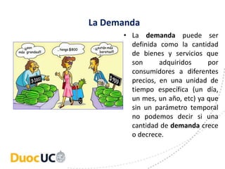La Demanda
• La demanda puede ser
definida como la cantidad
de bienes y servicios que
son adquiridos por
consumidores a diferentes
precios, en una unidad de
tiempo específica (un día,
un mes, un año, etc) ya que
sin un parámetro temporal
no podemos decir si una
cantidad de demanda crece
o decrece.
 