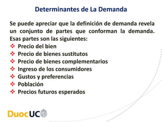Determinantes de La Demanda
Se puede apreciar que la definición de demanda revela
un conjunto de partes que conforman la demanda.
Esas partes son las siguientes:
 Precio del bien
 Precio de bienes sustitutos
 Precio de bienes complementarios
 Ingreso de los consumidores
 Gustos y preferencias
 Población
 Precios futuros esperados
 
