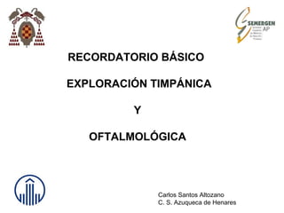 RECORDATORIO BÁSICO
EXPLORACIÓN TIMPÁNICA
Y
OFTALMOLÓGICA
Carlos Santos Altozano
C. S. Azuqueca de Henares
 