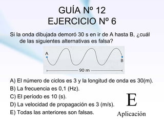 GUÍA Nº 12 EJERCICIO Nº 6 Si la onda dibujada demoró 30 s en ir de A hasta B, ¿cuál de las siguientes alternativas es falsa? A)  El número de ciclos es 3 y la longitud de onda es 30(m). B) La frecuencia es 0,1 (Hz). C) El período es 10 (s). D) La velocidad de propagación es 3 (m/s). E) Todas las anteriores son falsas. 