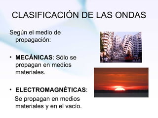 CLASIFICACIÓN DE LAS ONDAS Según el medio de propagación: MECÁNICAS : Sólo se propagan en medios materiales. ELECTROMAGNÉTICAS : Se propagan en medios materiales y en el vacío. 
