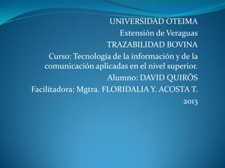 UNIVERSIDAD OTEIMA
                          Extensión de Veraguas
                      TRAZABILIDAD BOVINA
      Curso: Tecnología de la información y de la
    comunicación aplicadas en el nivel superior.
                      Alumno: DAVID QUIRÓS
Facilitadora: Mgtra. FLORIDALIA Y. ACOSTA T.
                                            2013
 