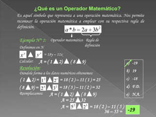 ¿Qué es un Operador Matemático?
Es aquel símbolo que representa a una operación matemática. Nos permite
reconocer la operación matemática a emplear con su respectiva regla de
definición.                                   2
                               a *b    2a 3b
 Ejemplo N° 1: Operador matemático Regla de
 Definimos en N                          definición

  xy         y x = 18y – 11x
 Calcular: A=(1          2)     (8      9)                           a) -19
 Resolución:
                                                                     b) 19
 Dándole forma a los datos numéricos obtenemos:
 (1     2) = 1 2      21 = 18 ( 2 ) – 11 ( 1 ) = 25                  c) -18

 (8     9) = 2 3      32 = 18 ( 3 ) – 11 ( 2 ) = 32                  d) F.D.
 Reemplazamos:      A = ( 1 2)         (8     9)                     e) N.A.
                          A = 25       32
                          A = 52         2 5 = 18 ( 2 ) – 11 ( 5 )
                                                      36 – 55 =      -19
 