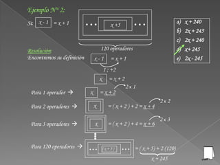Ejemplo N° 2:
Si: x - 1 = x + 1                                                           a)   x + 240
                                        x +5
                                                                            b)   2x + 245
                                                                            c)   2x + 240
Resolución:                         120 operadores                          d)   x+ 245
Encontremos su definición       x-1     =x+1                                e)   2x - 245
                                     1 ; +2
                                    x =x+2
                                               2x1
 Para 1 operador           x       =x+2
                                                                 2x2
 Para 2 operadores             x      =(x+2)+2=x+4

                                                                 2x3
 Para 3 operadores             x      =(x+2)+4=x+6


 Para 120 operadores               (x+5)            = ( x + 5) + 2 (120)
                                                             x + 245
 