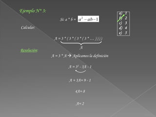 Ejemplo N° 3:                                         a)   1
                     Si: a * b = a 2   ab 1           b)   2
                                                      c)   3
Calcular:                                             d)   4
                                                      e)   5
                 A=3*(3*(3*(3*…))))

                                 A
Resolución:
                A = 3 * A  Aplicamos la definición

                          A = 32 - 3A - 1


                           A + 3A= 9 - 1

                              4A= 8

                               A= 2
 