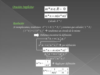 Oración Implícita:
                                 m*n             R       0
                                 m*n           m(n * m) 2
                                      Calcule: 8 * 1
Resolución:
Si reemplazamos, tendremos: 8 * 1 = 8 ( 1 * 8 ) 2 y tenemos que calcular ( 1 * 8 )
          ( 1 * 8 ) = 1 ( 8 * 1 ) 2  tendremos un círculo de lo mismo
                            Debemos encontrar la definición
                                m*n =m(n*m)2

                          n* m = n ( m * n ) 2  por definición
                                                             2
                               m * n m n(m * n) 2
                               m * n = m n 2( m* n ) 4
                                  1 = m n 2( m * n ) 3
                                   1
                        m*n             Regla por definición
                                  m n2
                                              1          1   1
                               8 *1     3            3
                                            8(1) 2       8   2
 