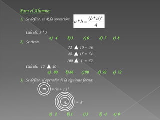 Para el Alumno:
1) Se define, en R la operación:                     (b * a) 2
                                        a *b
                                                         4
   Calcule: 3 * 5
                    a) 4         b) 3          c) 6        d) 7    e) 8
2) Se tiene:
                                 72       10 = 56
                                 48       15 = 54
                                 100      1 = 52
   Calcule: 12         40
                    a) 80     b) 86        c) 90          d) 92    e) 72
3) Se define, el operador de la siguiente forma:

               m     = (m + 1 ) 3

                             x          = 8

                    a) 2         b) 1         c) 3         d) -1   e) 0
 
