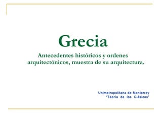 Grecia
Antecedentes históricos y ordenes
arquitectónicos, muestra de su arquitectura.
Unimetropolitana de Monterrey
“Teoría de los Clásicos”
 