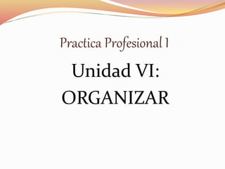 Practica Profesional I
Unidad VI:
ORGANIZAR
 