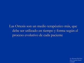 Las Ortesis son un medio terapéutico más, que
  debe ser utilizado en tiempo y forma según el
  proceso evolutivo de cada paciente




                                         Lic. Rosanna De Falco
                                         Prof. Catedra Ortesis
                                         UNMdP
 