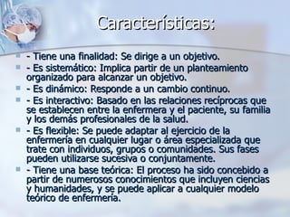 Características:
   - Tiene una finalidad: Se dirige a un objetivo.
   - Es sistemático: Implica partir de un planteamiento
    organizado para alcanzar un objetivo.
   - Es dinámico: Responde a un cambio continuo.
   - Es interactivo: Basado en las relaciones recíprocas que
    se establecen entre la enfermera y el paciente, su familia
    y los demás profesionales de la salud.
   - Es flexible: Se puede adaptar al ejercicio de la
    enfermería en cualquier lugar o área especializada que
    trate con individuos, grupos o comunidades. Sus fases
    pueden utilizarse sucesiva o conjuntamente.
   - Tiene una base teórica: El proceso ha sido concebido a
    partir de numerosos conocimientos que incluyen ciencias
    y humanidades, y se puede aplicar a cualquier modelo
    teórico de enfermería.
 