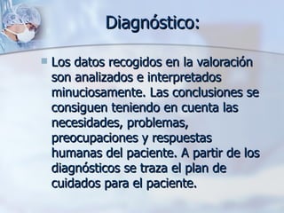 Diagnóstico:

   Los datos recogidos en la valoración
    son analizados e interpretados
    minuciosamente. Las conclusiones se
    consiguen teniendo en cuenta las
    necesidades, problemas,
    preocupaciones y respuestas
    humanas del paciente. A partir de los
    diagnósticos se traza el plan de
    cuidados para el paciente.
 