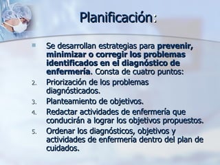 Planificación:
    Se desarrollan estrategias para prevenir,
     minimizar o corregir los problemas
     identificados en el diagnóstico de
     enfermería. Consta de cuatro puntos:
2.   Priorización de los problemas
     diagnósticados.
3.   Planteamiento de objetivos.
4.   Redactar actividades de enfermería que
     conducirán a lograr los objetivos propuestos.
5.   Ordenar los diagnósticos, objetivos y
     actividades de enfermería dentro del plan de
     cuidados.
 