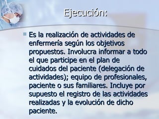 Ejecución:

   Es la realización de actividades de
    enfermería según los objetivos
    propuestos. Involucra informar a todo
    el que participe en el plan de
    cuidados del paciente (delegación de
    actividades); equipo de profesionales,
    paciente o sus familiares. Incluye por
    supuesto el registro de las actividades
    realizadas y la evolución de dicho
    paciente.
 