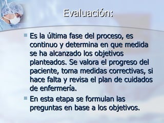 Evaluación:

 Es la última fase del proceso, es
  continuo y determina en que medida
  se ha alcanzado los objetivos
  planteados. Se valora el progreso del
  paciente, toma medidas correctivas, si
  hace falta y revisa el plan de cuidados
  de enfermería.
 En esta etapa se formulan las
  preguntas en base a los objetivos.
 