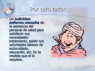 Por otro lado:
   Un individuo
    enfermo necesita de
    la asistencia del
    personal de salud para
    satisfacer sus
    necesidades:
    tratamiento, asistir sus
    actividades básicas de
    autocuidado,
    educación, etc. En la
    medida que el lo
    requiera.
 