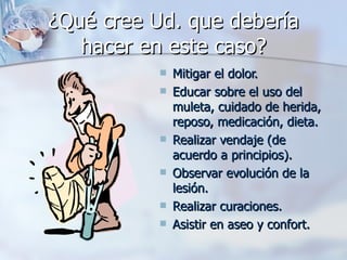 ¿Qué cree Ud. que debería
   hacer en este caso?
              Mitigar el dolor.
              Educar sobre el uso del
               muleta, cuidado de herida,
               reposo, medicación, dieta.
              Realizar vendaje (de
               acuerdo a principios).
              Observar evolución de la
               lesión.
              Realizar curaciones.
              Asistir en aseo y confort.
 