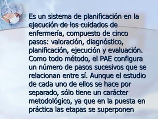    Es un sistema de planificación en la
    ejecución de los cuidados de
    enfermería, compuesto de cinco
    pasos: valoración, diagnóstico,
    planificación, ejecución y evaluación.
    Como todo método, el PAE configura
    un número de pasos sucesivos que se
    relacionan entre sí. Aunque el estudio
    de cada uno de ellos se hace por
    separado, sólo tiene un carácter
    metodológico, ya que en la puesta en
    práctica las etapas se superponen
 