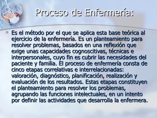 Proceso de Enfermería:
   Es el método por el que se aplica esta base teórica al
    ejercicio de la enfermería. Es un planteamiento para
    resolver problemas, basados en una reflexión que
    exige unas capacidades cognoscitivas, técnicas e
    interpersonales, cuyo fin es cubrir las necesidades del
    paciente y familia. El proceso de enfermería consta de
    cinco etapas correlativas e interrelacionadas:
    valoración, diagnóstico, planificación, realización y
    evaluación de los resultados. Estas etapas constituyen
    el planteamiento para resolver los problemas,
    agrupando las funciones intelectuales, en un intento
    por definir las actividades que desarrolla la enfermera.
 
