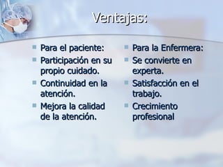 Ventajas:

   Para el paciente:        Para la Enfermera:
   Participación en su      Se convierte en
    propio cuidado.           experta.
   Continuidad en la        Satisfacción en el
    atención.                 trabajo.
   Mejora la calidad        Crecimiento
    de la atención.           profesional
 