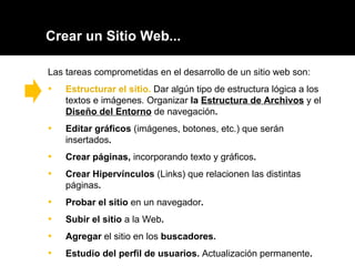 Crear un Sitio Web... Las tareas comprometidas en el desarrollo de un sitio web son: Estructurar el sitio.  Dar algún tipo de estructura lógica a los textos e imágenes. Organizar  la  Estructura de Archivos   y el  Diseño del Entorno   de navegación . Editar gráficos   (imágenes, botones, etc.) que serán insertados . Crear páginas ,  incorporando texto y gráficos .  Crear Hipervínculos   (Links) que relacionen las distintas páginas .  Probar el sitio  en un navegador . Subir el sitio  a la Web .  Agregar  el sitio en los  buscadores. Estudio del perfil de usuarios.  Actualización permanente . 