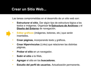 Crear un Sitio Web... Las tareas comprometidas en el desarrollo de un sitio web son: Estructurar el sitio.  Dar algún tipo de estructura lógica a los textos e imágenes. Organizar  la  Estructura de Archivos   y el  Diseño del Entorno   de navegación . Editar gráficos   (imágenes, botones, etc.) que serán insertados . Crear páginas ,  incorporando texto y gráficos .  Crear Hipervínculos   (Links) que relacionen las distintas páginas .  Probar el sitio  en un navegador . Subir el sitio  a la Web .  Agregar  el sitio en los  buscadores. Estudio del perfil de usuarios.  Actualización permanente . 