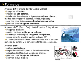 Archivos  GIF  (Formato de Intercambio Gráfico)   •   imágenes  pixelares .   •   máximo de  256 colores .    •   es el mejor formato para imágenes de  colores planos ,  (barras de navegación, botones, iconos, logotipos)   •   permiten crear imágenes con  fondos transparentes   •   permiten crear  imágenes animadas . Archivos  JPEG  (Grupo Conjunto de Expertos Fotográficos)   •   imágenes  pixelares .    •   pueden contener  millones de colores .    •   es el mejor formato para  imágenes fotográficas   •   suelen ser más grandes que los archivos GIF   •   Cuando aumenta la calidad de un archivo JPEG, también aumenta su tamaño y el tiempo que tarda en descargarse. Archivos  SWF   •   gráficos  vectoriales   •   no pierden definición cuando se redimensionan    •   alta calidad gráfica, bajo tamaño de archivo .    •   permiten crear  imágenes animadas     •   permiten incluir  música . >   Formatos Ampliación ( zoom ) de  imagen vectorial 