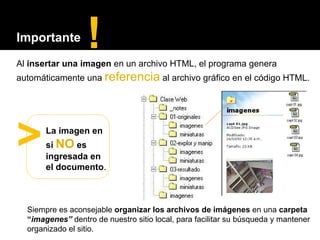 Al  insertar una imagen  en un archivo HTML, el programa genera   automáticamente una  referencia  al archivo gráfico en el código HTML. La imagen en sí  NO  es ingresada en el documento . > ! Importante Siempre es aconsejable  organizar los archivos de imágenes  en una  carpeta   “ imagenes”  dentro de nuestro sitio local, para facilitar su búsqueda y mantener organizado el sitio. 