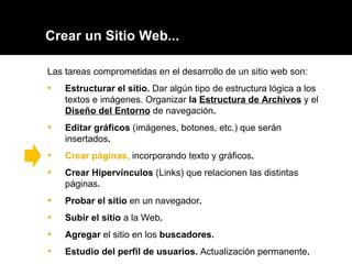 Crear un Sitio Web... Las tareas comprometidas en el desarrollo de un sitio web son: Estructurar el sitio.  Dar algún tipo de estructura lógica a los textos e imágenes. Organizar  la  Estructura de Archivos   y el  Diseño del Entorno   de navegación . Editar gráficos  (imágenes, botones, etc.) que serán insertados . Crear páginas,  incorporando texto y gráficos .  Crear Hipervínculos   (Links) que relacionen las distintas páginas .  Probar el sitio  en un navegador . Subir el sitio  a la Web .  Agregar  el sitio en los  buscadores. Estudio del perfil de usuarios.  Actualización permanente . 