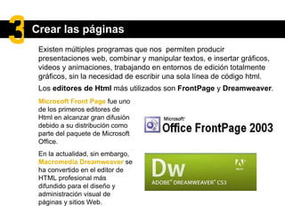 Existen múltiples programas que nos  permiten  producir presentaciones web, combinar y manipular textos, e insertar gráficos, videos y animaciones , trabajando en entornos de edición totalmente gráficos, sin la necesidad de escribir una sola línea de código html. Microsoft Front Page   fue uno de los primeros editores de Html en alcanzar gran difusión debido a su distribución como parte del paquete de Microsoft Office. En la actualidad, sin embargo,  Macromedia Dreamweaver   se ha convertido en el editor de HTML profesional más difundido para el diseño y administración visual de páginas y sitios Web.  Los  editores de Html  más utilizados son  FrontPage  y  Dreamweaver . Crear las páginas 3 