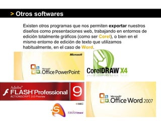 Existen otros programas que nos permiten  exportar  nuestros diseños como presentaciones web,  trabajando en entornos de edición totalmente gráficos (como ser  Corel ), o bien en el mismo entorno de edición de texto que utilizamos habitualmente, en el caso de  Word .  >   Otros softwares 