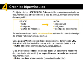 El objetivo de los  HIPERVINCULOS  es establecer conexiones desde su documento hasta otro documento o tipo de archivo. Brindan el elemento de navegación. Es fundamental conocer la  ruta de archivo   entre el documento de origen  del enlace y el documento de destino.   Cada  página Web  tiene una  dirección exclusiva , denominada  URL  (Localizador Uniforme de Recursos), a donde podemos hacer el link:    •   Rutas absolutas  (como  http://www.yahoo.com.ar ). Si se crea un  enlace local  (un enlace desde un documento hasta otro documento del mismo sitio),  se especifica una ruta relativa  desde el documento actual.   •   Rutas relativas al documento  (como  imd/tutorial.htm ). DESDE:  •   texto  •   imágenes  •   partes de imágenes HACIA:  •   páginas web  •   imágenes  •   todo tipo de documentos Crear los hipervínculos 4 