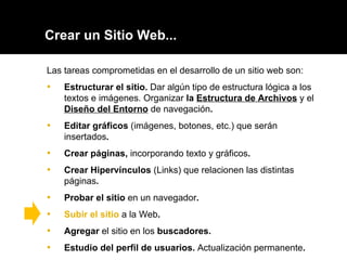 Crear un Sitio Web... Las tareas comprometidas en el desarrollo de un sitio web son: Estructurar el sitio.  Dar algún tipo de estructura lógica a los textos e imágenes. Organizar  la  Estructura de Archivos   y el  Diseño del Entorno   de navegación . Editar gráficos  (imágenes, botones, etc.) que serán insertados . Crear páginas,  incorporando texto y gráficos .  Crear Hipervínculos  (Links) que relacionen las distintas páginas .  Probar el sitio  en un navegador . Subir el sitio  a la Web .  Agregar  el sitio en los  buscadores. Estudio del perfil de usuarios.  Actualización permanente . 