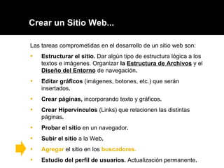 Crear un Sitio Web... Las tareas comprometidas en el desarrollo de un sitio web son: Estructurar el sitio.  Dar algún tipo de estructura lógica a los textos e imágenes. Organizar  la  Estructura de Archivos   y el  Diseño del Entorno   de navegación . Editar gráficos  (imágenes, botones, etc.) que serán insertados . Crear páginas,  incorporando texto y gráficos .  Crear Hipervínculos  (Links) que relacionen las distintas páginas .  Probar el sitio  en un navegador . Subir el sitio  a la Web .  Agregar  el sitio en los  buscadores. Estudio del perfil de usuarios.  Actualización permanente . 