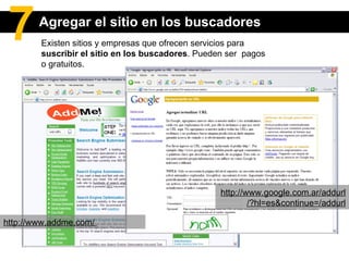 Existen sitios y empresas que ofrecen servicios para  suscribir el sitio en los buscadores . Pueden ser  pagos o gratuitos. http://www.google.com.ar/addurl/?hl=es&continue=/addurl http://www.addme.com/  Agregar el sitio en los buscadores 7 