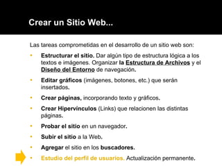Crear un Sitio Web... Las tareas comprometidas en el desarrollo de un sitio web son: Estructurar el sitio.  Dar algún tipo de estructura lógica a los textos e imágenes. Organizar  la  Estructura de Archivos   y el  Diseño del Entorno   de navegación . Editar gráficos  (imágenes, botones, etc.) que serán insertados . Crear páginas,  incorporando texto y gráficos .  Crear Hipervínculos  (Links) que relacionen las distintas páginas .  Probar el sitio  en un navegador . Subir el sitio  a la Web .  Agregar  el sitio en los  buscadores. Estudio del perfil de usuarios.  Actualización permanente . 